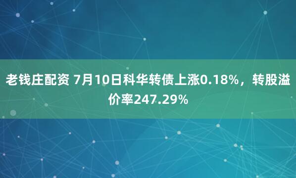 老钱庄配资 7月10日科华转债上涨0.18%，转股溢价率247.29%