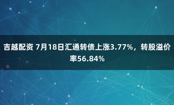 吉越配资 7月18日汇通转债上涨3.77%，转股溢价率56.84%