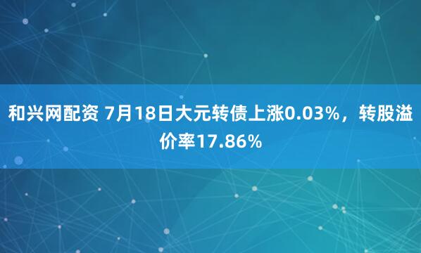 和兴网配资 7月18日大元转债上涨0.03%，转股溢价率17.86%