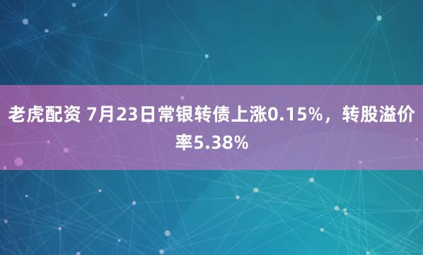 老虎配资 7月23日常银转债上涨0.15%，转股溢价率5.38%