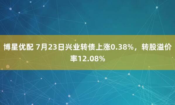 博星优配 7月23日兴业转债上涨0.38%，转股溢价率12.08%