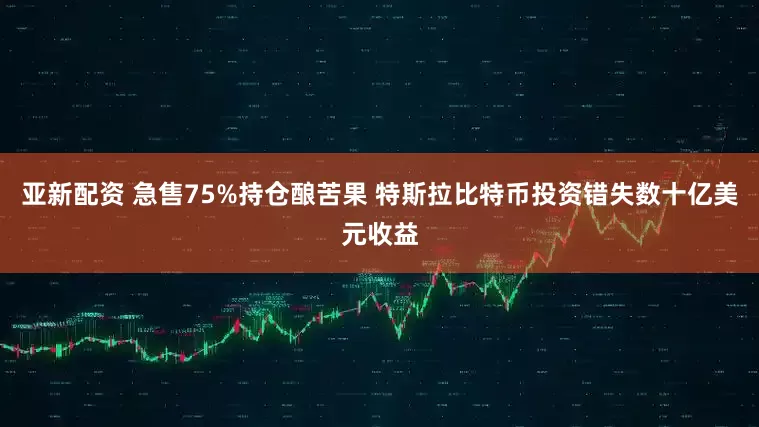 亚新配资 急售75%持仓酿苦果 特斯拉比特币投资错失数十亿美元收益