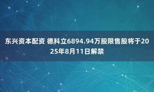 东兴资本配资 德科立6894.94万股限售股将于2025年8月11日解禁