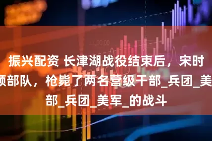 振兴配资 长津湖战役结束后，宋时轮严厉整顿部队，枪毙了两名营级干部_兵团_美军_的战斗