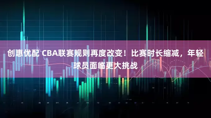创惠优配 CBA联赛规则再度改变！比赛时长缩减，年轻球员面临更大挑战