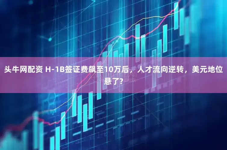 头牛网配资 H-1B签证费飙至10万后，人才流向逆转，美元地位悬了?