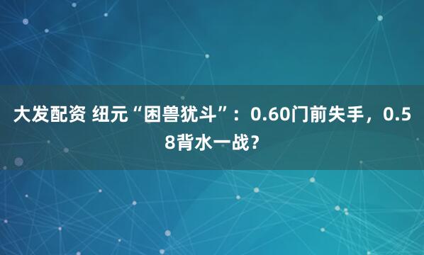 大发配资 纽元“困兽犹斗”：0.60门前失手，0.58背水一战？