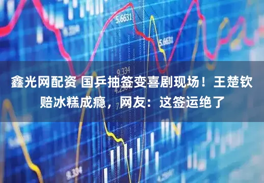 鑫光网配资 国乒抽签变喜剧现场！王楚钦赔冰糕成瘾，网友：这签运绝了