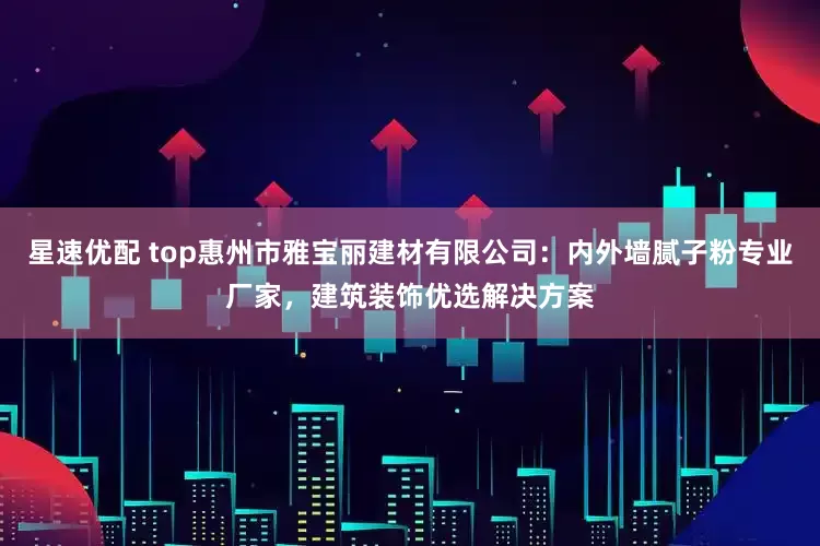 星速优配 top惠州市雅宝丽建材有限公司：内外墙腻子粉专业厂家，建筑装饰优选解决方案