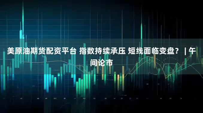 美原油期货配资平台 指数持续承压 短线面临变盘？ | 午间论市