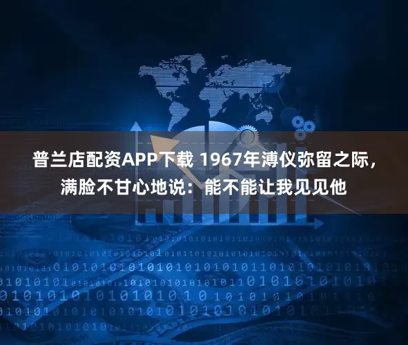 普兰店配资APP下载 1967年溥仪弥留之际，满脸不甘心地说：能不能让我见见他
